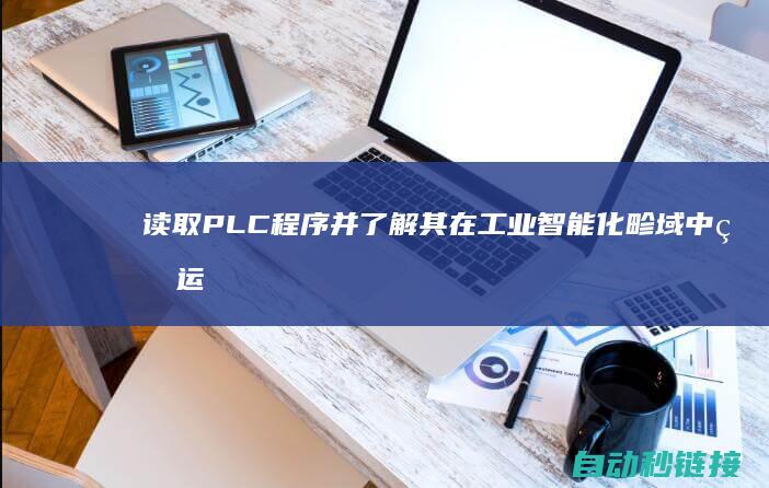 读取PLC程序并了解其在工业智能化畛域中的运行|读取plc程序是上行还是下载 (读取plc程序是上传还是下载)